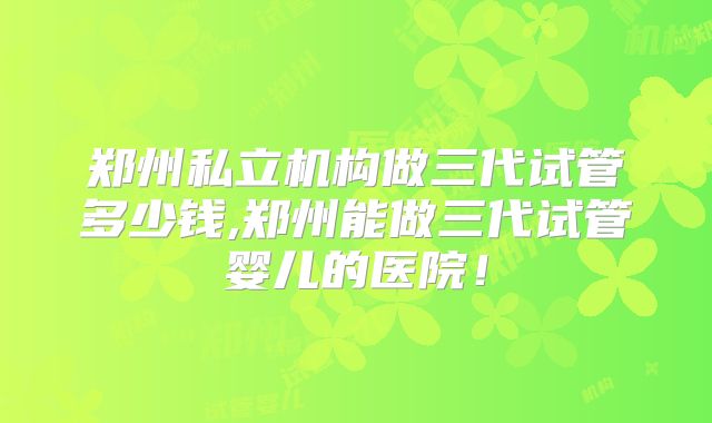 郑州私立机构做三代试管多少钱,郑州能做三代试管婴儿的医院！