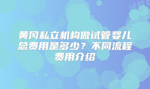黄冈私立机构做试管婴儿总费用是多少?不同流程费用介绍