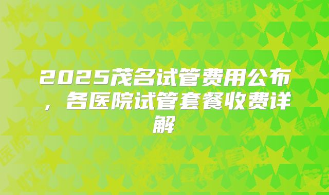 2025茂名试管费用公布，各医院试管套餐收费详解