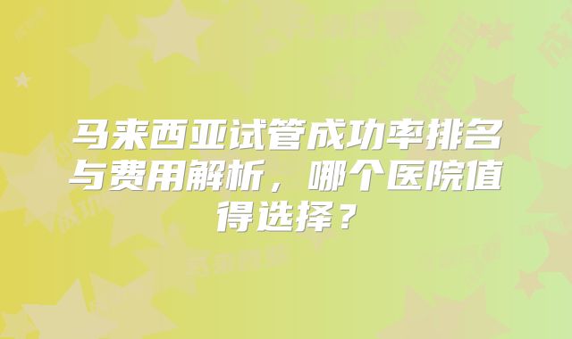 马来西亚试管成功率排名与费用解析，哪个医院值得选择？