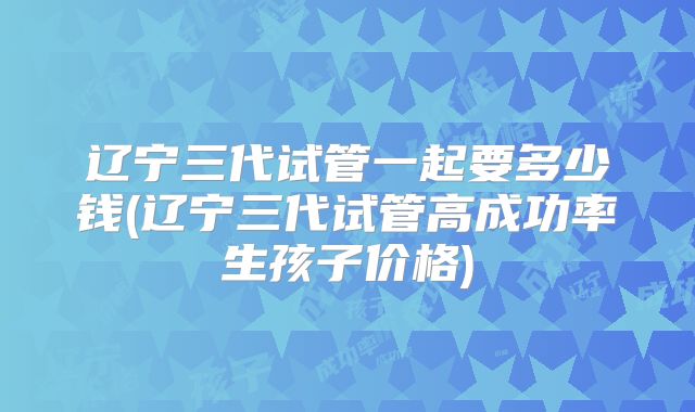 辽宁三代试管一起要多少钱(辽宁三代试管高成功率生孩子价格)