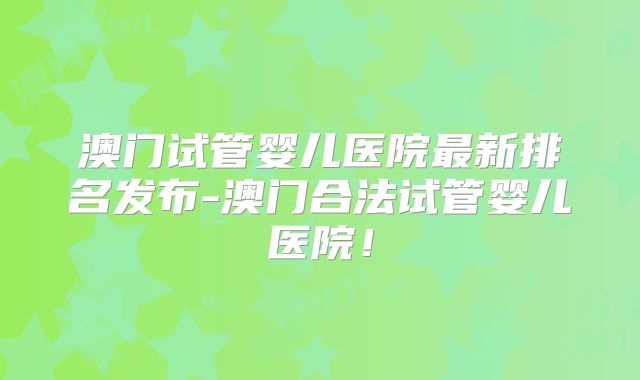 澳门试管婴儿医院最新排名发布-澳门合法试管婴儿医院！