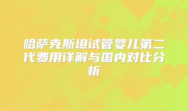 哈萨克斯坦试管婴儿第二代费用详解与国内对比分析