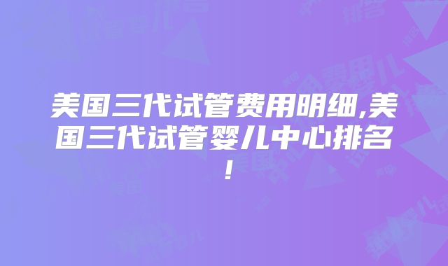 美国三代试管费用明细,美国三代试管婴儿中心排名！