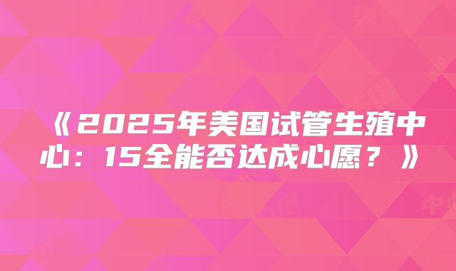 《2025年美国试管生殖中心:15全能否达成心愿?》