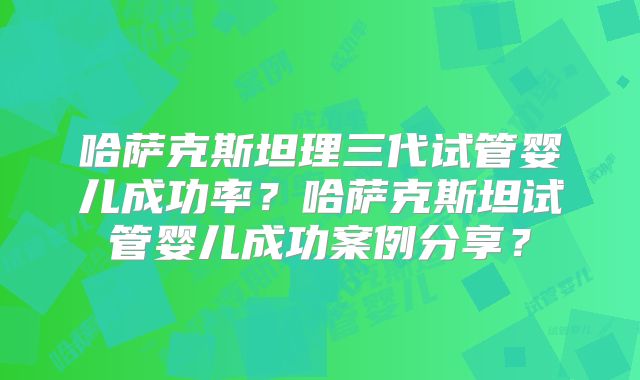 哈萨克斯坦理三代试管婴儿成功率？哈萨克斯坦试管婴儿成功案例分享？
