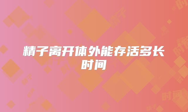 精子离开体外能存活多长时间