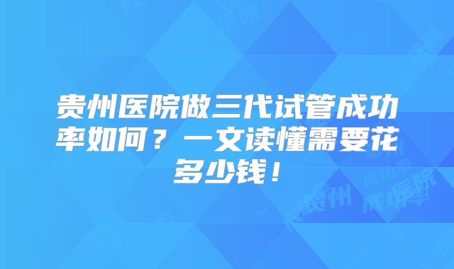 贵州医院做三代试管成功率如何?一文读懂需要花多少钱!