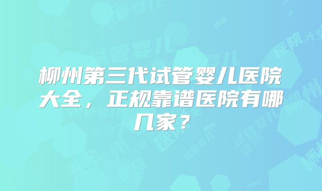 柳州第三代试管婴儿医院大全，正规靠谱医院有哪几家？