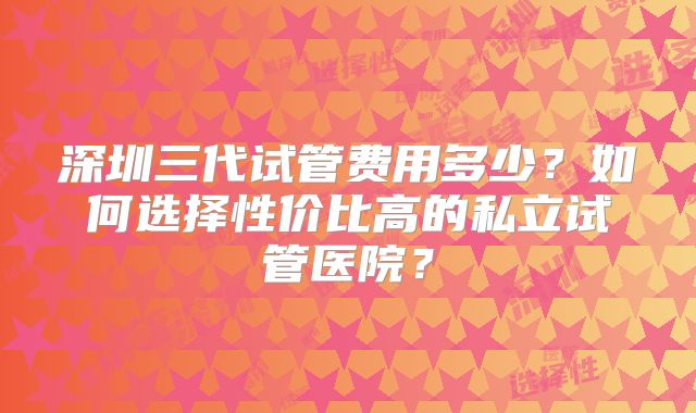 深圳三代试管费用多少？如何选择性价比高的私立试管医院？
