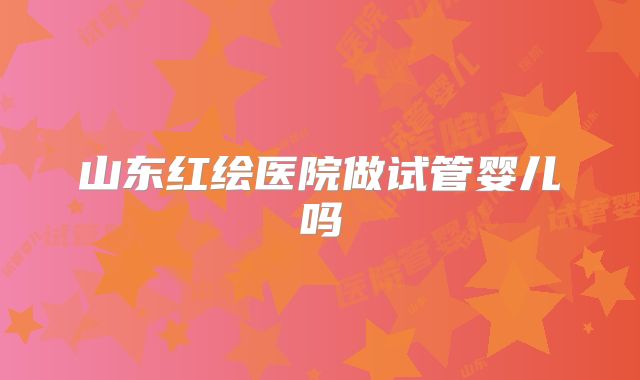 山东红绘医院做试管婴儿吗