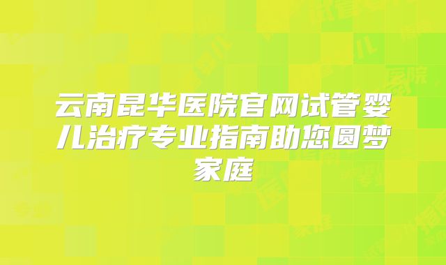 云南昆华医院官网试管婴儿治疗专业指南助您圆梦家庭
