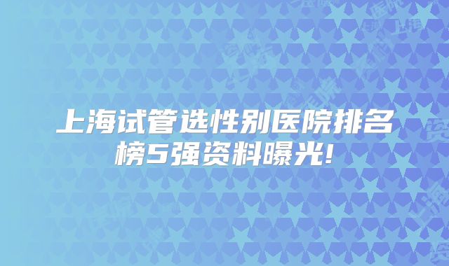 上海试管选性别医院排名榜5强资料曝光!