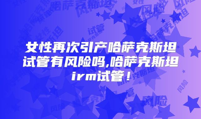 女性再次引产哈萨克斯坦试管有风险吗,哈萨克斯坦irm试管！