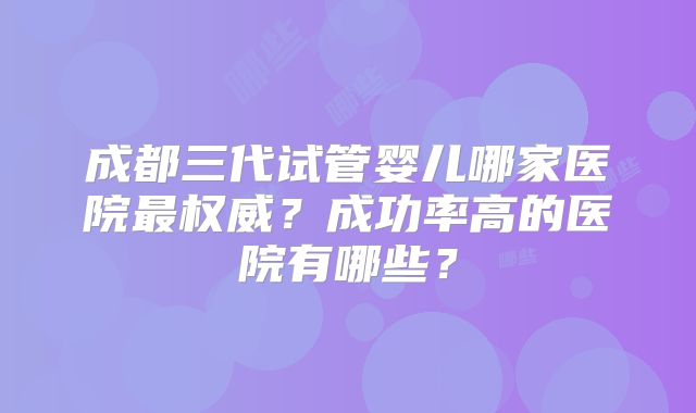 成都三代试管婴儿哪家医院最权威?成功率高的医院有哪些?