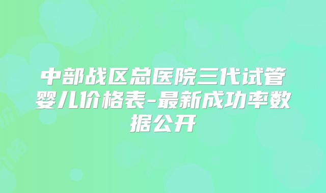 中部战区总医院三代试管婴儿价格表-最新成功率数据公开