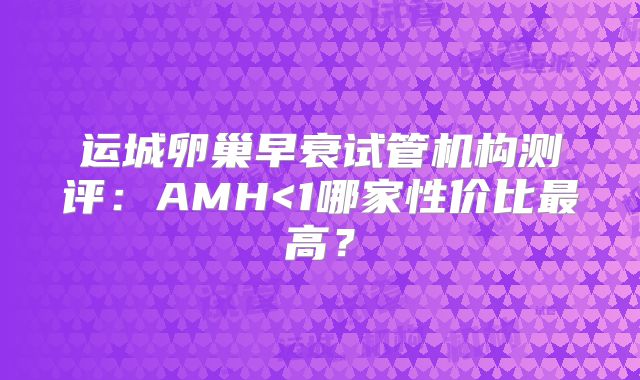运城卵巢早衰试管机构测评：AMH<1哪家性价比最高？