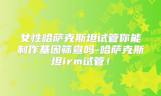 女性哈萨克斯坦试管你能制作基因筛查吗-哈萨克斯坦irm试管！