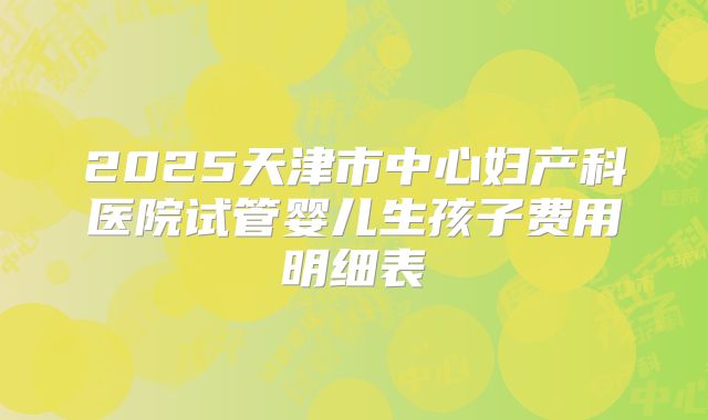 2025天津市中心妇产科医院试管婴儿生孩子费用明细表