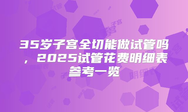 35岁子宫全切能做试管吗，2025试管花费明细表参考一览