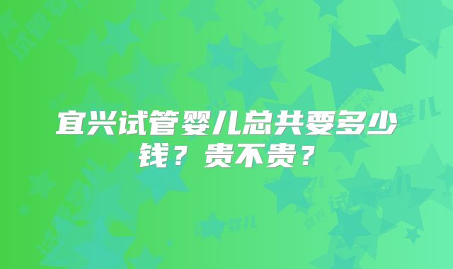 宜兴试管婴儿总共要多少钱？贵不贵？