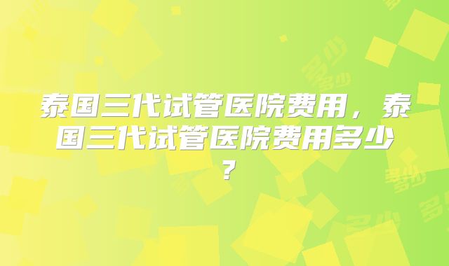 泰国三代试管医院费用，泰国三代试管医院费用多少？