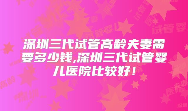 深圳三代试管高龄夫妻需要多少钱,深圳三代试管婴儿医院比较好！