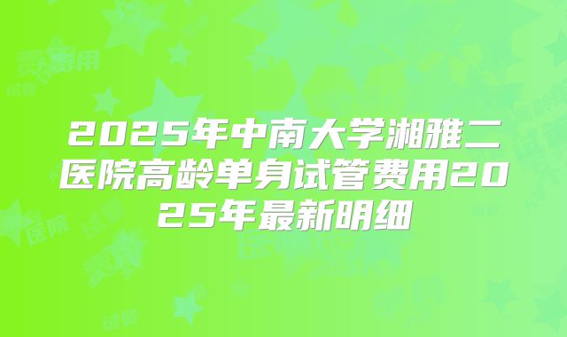 2025年中南大学湘雅二医院高龄单身试管费用2025年最新明细