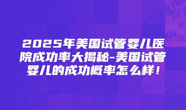 2025年美国试管婴儿医院成功率大揭秘-美国试管婴儿的成功概率怎么样!