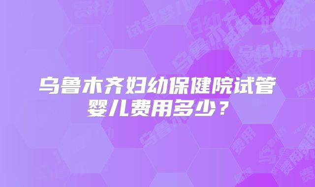 乌鲁木齐妇幼保健院试管婴儿费用多少？
