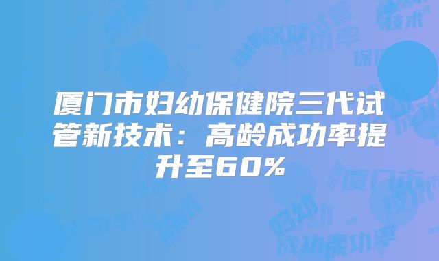 厦门市妇幼保健院三代试管新技术：高龄成功率提升至60%
