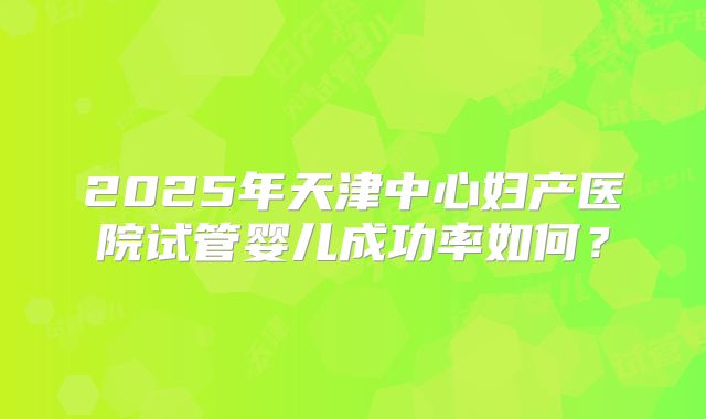 2025年天津中心妇产医院试管婴儿成功率如何？
