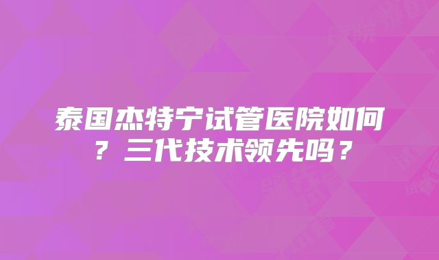 泰国杰特宁试管医院如何？三代技术领先吗？