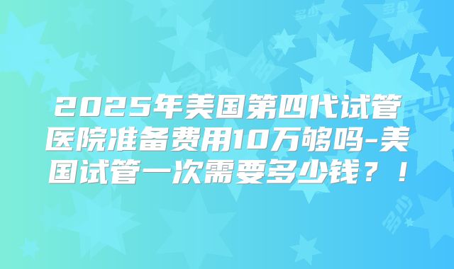 2025年美国第四代试管医院准备费用10万够吗-美国试管一次需要多少钱？！