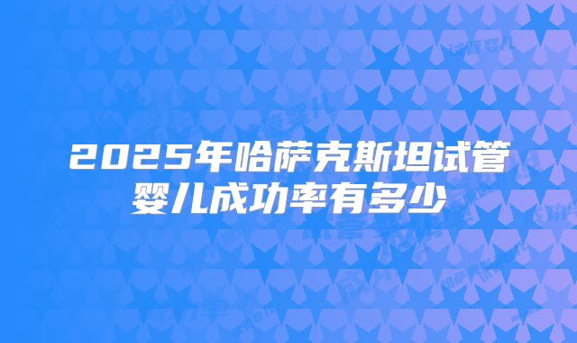 2025年哈萨克斯坦试管婴儿成功率有多少