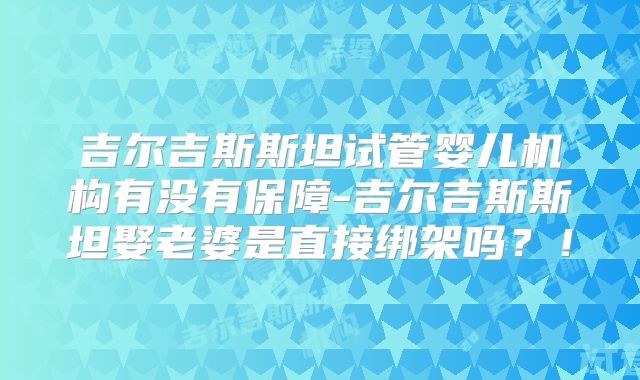 吉尔吉斯斯坦试管婴儿机构有没有保障-吉尔吉斯斯坦娶老婆是直接绑架吗？！