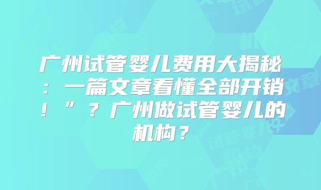 广州试管婴儿费用大揭秘:一篇文章看懂全部开销!”?广州做试管婴儿的机构?