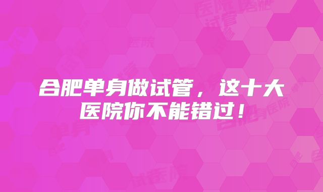 合肥单身做试管,这十大医院你不能错过!