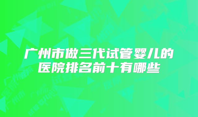 广州市做三代试管婴儿的医院排名前十有哪些