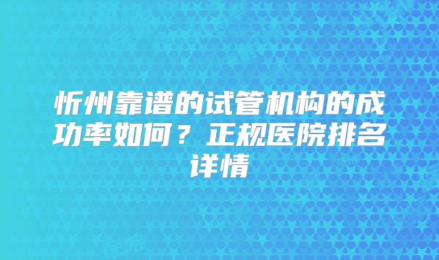 忻州靠谱的试管机构的成功率如何?正规医院排名详情