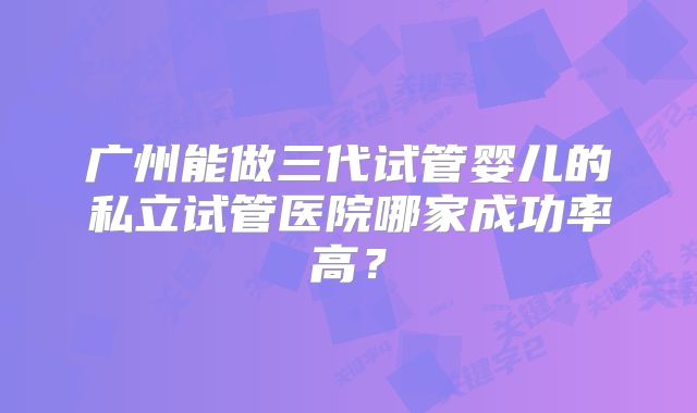广州能做三代试管婴儿的私立试管医院哪家成功率高？