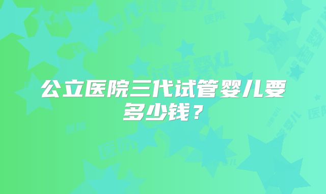 公立医院三代试管婴儿要多少钱？