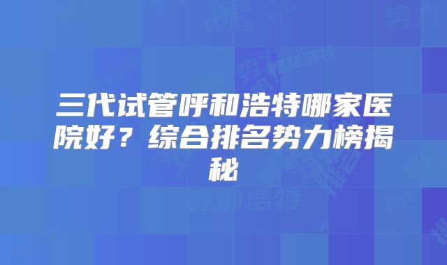 三代试管呼和浩特哪家医院好？综合排名势力榜揭秘