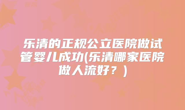 乐清的正规公立医院做试管婴儿成功(乐清哪家医院做人流好？)