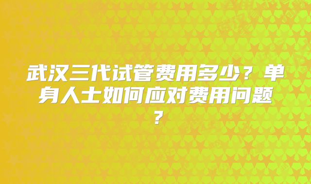 武汉三代试管费用多少？单身人士如何应对费用问题？