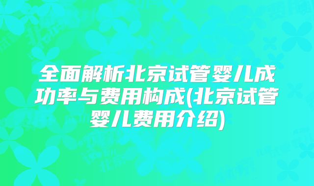 全面解析北京试管婴儿成功率与费用构成(北京试管婴儿费用介绍)