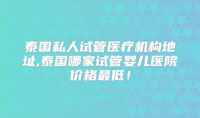 泰国私人试管医疗机构地址,泰国哪家试管婴儿医院价格最低！