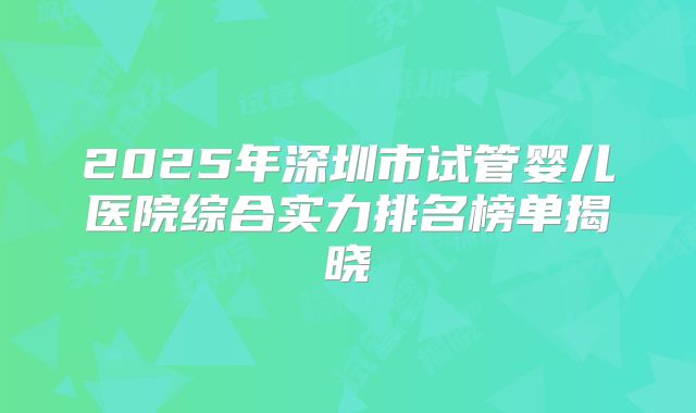 2025年深圳市试管婴儿医院综合实力排名榜单揭晓