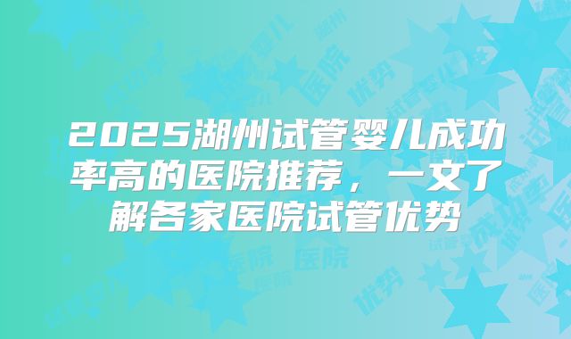 2025湖州试管婴儿成功率高的医院推荐，一文了解各家医院试管优势