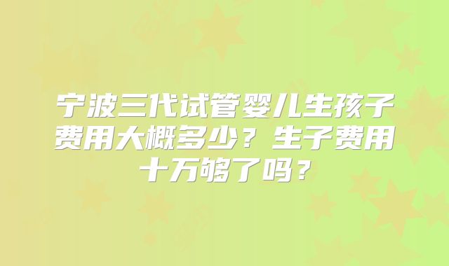 宁波三代试管婴儿生孩子费用大概多少？生子费用十万够了吗？
